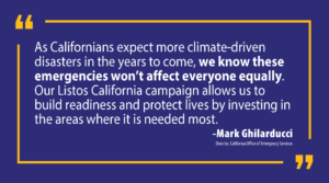 “As Californians expect more climate-driven disasters in the years to come, we know these emergencies won’t affect everyone equally,” said Cal OES Director Mark Ghilarducci. “Our Listos California campaign allows us to build readiness and protect lives by investing in the areas where it is needed most to protect our vulnerable communities.”