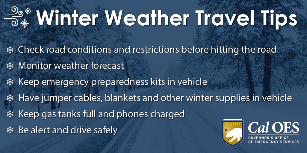 Winter Weather Travel Tips. Check road conditions and restrictions before hitting the road. Monitor weather forecast Keep emergency preparedness kits in vehicle. Have jumper cables, blankets and other winter supplies in vehicle. Keep gas tanks full and phones charged. Be alert and drive safely. Cal OES CALIFORNIA GOVERNOR'S OFFICE OF EMERGENCY SERVICES