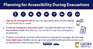 Planning for Accessibility During Evacuations 1. Sign up for emergency alerts! You can sign up for alerts on the website of your local city or county. 2. Create an emergency evacuation plan. Your plan should have at least 5 dependable people in it, who you can contact in case of an emergency to assist you. 3. If told to evacuate by local law enforcement or emergency managers, do not wait, leave right away. Shelters are set up to be accessible and to provide services such as interpretation and transportation. Cal OES GOVERNOR'S OFFICE OF EMERGENCY SERVICES