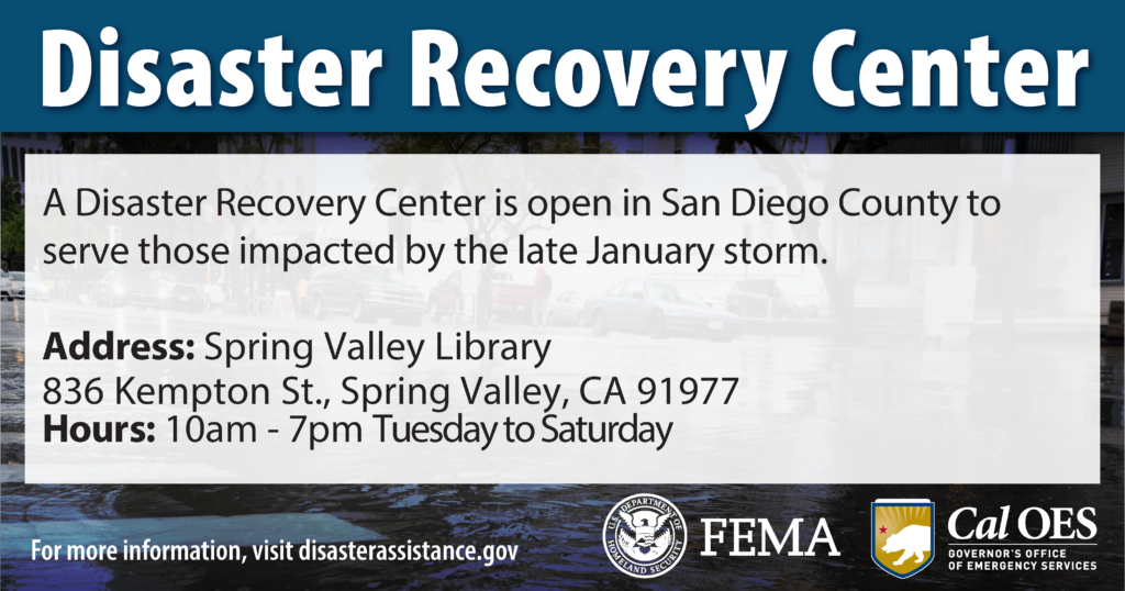 A graphic reading, "Disaster Recovery Center. A Disaster Recovery Center is open in San Diego County to serve those impacted by the late January storm. Address: Spring Valley Library. 836 Kempton Street, Spring Valley California 91977 Hours: 10 a m to 7 p m Tuesday to Saturday. For more information, visit disaster assistance dot g o v." A Cal O E S logo and a F E M A logo in the bottom right corner. 