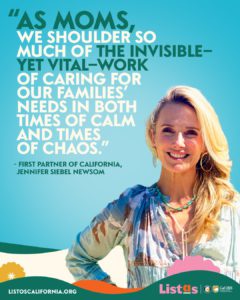 An image that shows California's First Partner Jennifer Siebel Newsom with a quote over her right shoulder saying "As moms, we shoulder so much of the invisible- yet vital- work of caring for our families’ needs in both times of calm and times of chaos,” said First Partner Siebel Newsom.